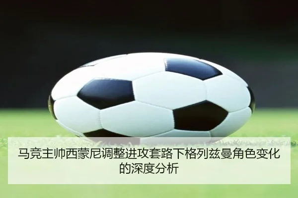 马竞主帅西蒙尼调整进攻套路下格列兹曼角色变化的深度分析