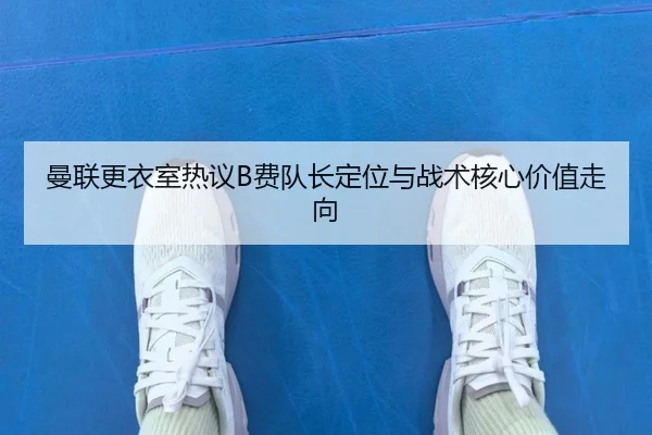 曼联更衣室热议B费队长定位与战术核心价值走向