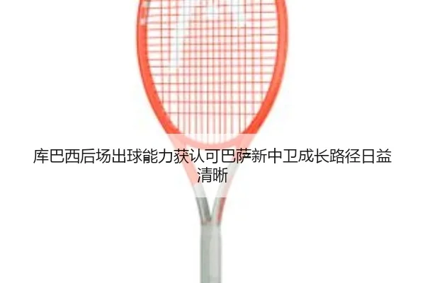 库巴西后场出球能力获认可巴萨新中卫成长路径日益清晰