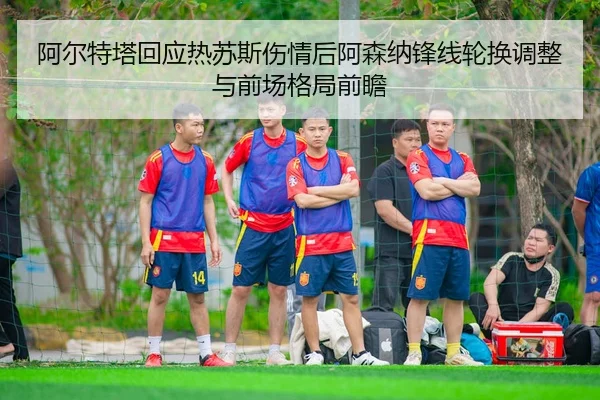 阿尔特塔回应热苏斯伤情后阿森纳锋线轮换调整与前场格局前瞻