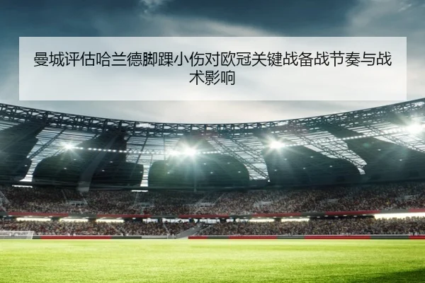 曼城评估哈兰德脚踝小伤对欧冠关键战备战节奏与战术影响