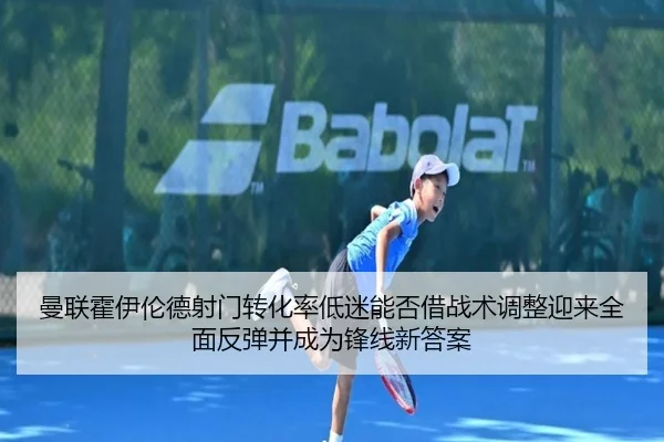 曼联霍伊伦德射门转化率低迷能否借战术调整迎来全面反弹并成为锋线新答案