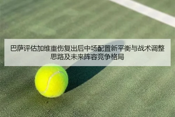 巴萨评估加维重伤复出后中场配置新平衡与战术调整思路及未来阵容竞争格局