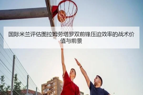 国际米兰评估图拉姆劳塔罗双前锋压迫效率的战术价值与前景