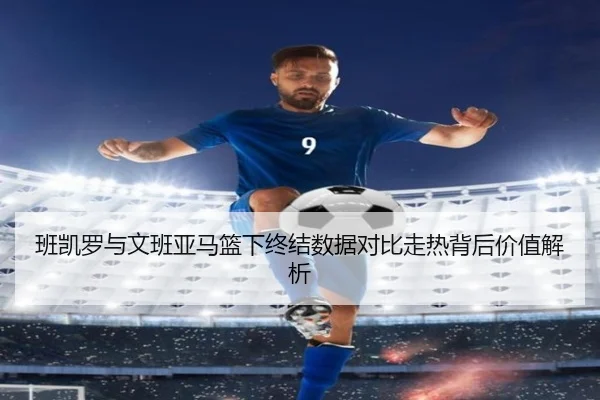 班凯罗与文班亚马篮下终结数据对比走热背后价值解析