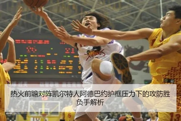 热火前瞻对阵凯尔特人阿德巴约护框压力下的攻防胜负手解析