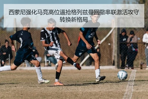 西蒙尼强化马竞高位逼抢格列兹曼回撤串联激活攻守转换新格局