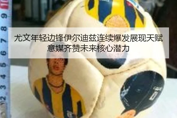 尤文年轻边锋伊尔迪兹连续爆发展现天赋意媒齐赞未来核心潜力
